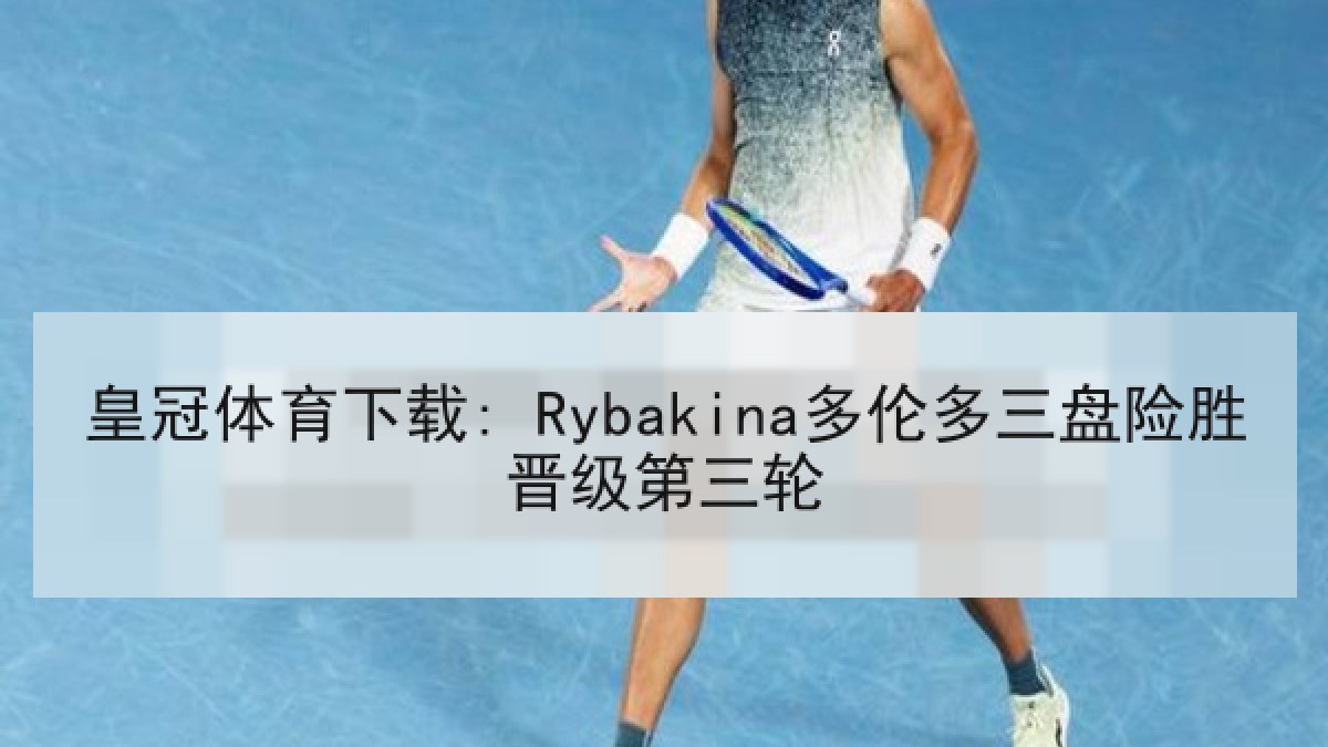 皇冠体育下载: Rybakina多伦多三盘险胜晋级第三轮