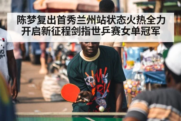陈梦复出首秀兰州站状态火热全力开启新征程剑指世乒赛女单冠军