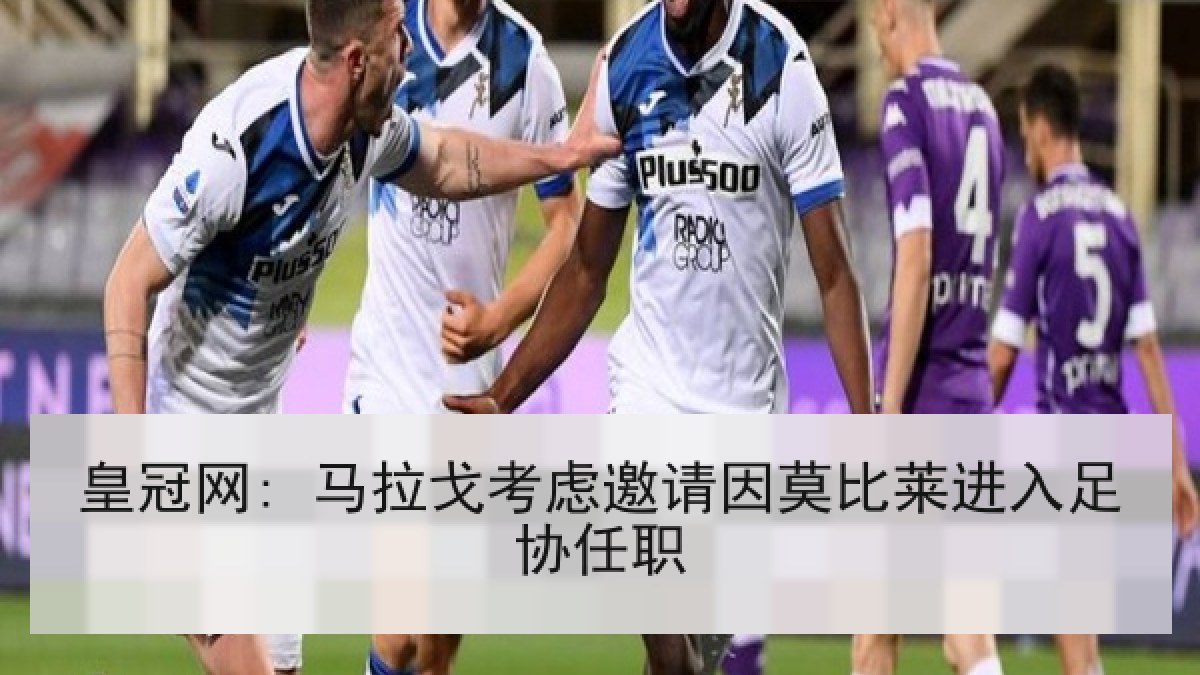 皇冠网: 马拉戈考虑邀请因莫比莱进入足协任职