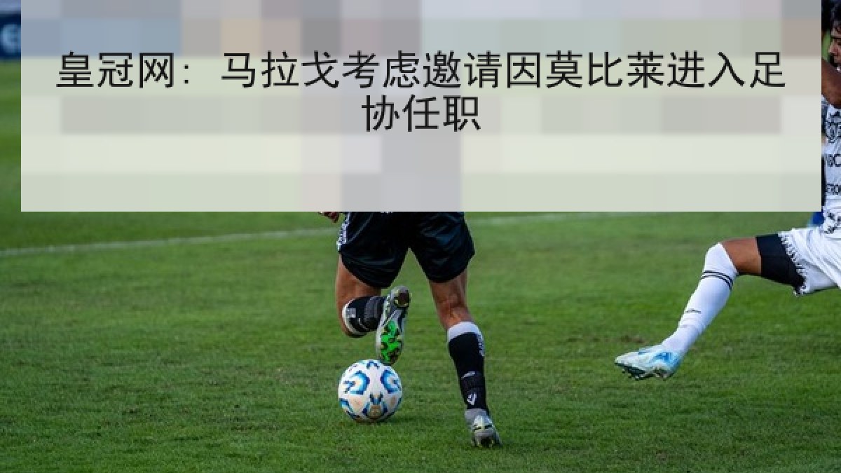 皇冠网: 马拉戈考虑邀请因莫比莱进入足协任职