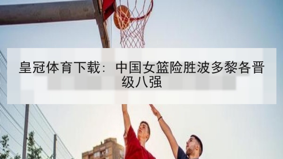 皇冠体育下载: 中国女篮险胜波多黎各晋级八强